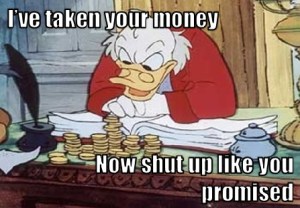 It's Scrooge McDuck, saying, "I've taken your money, now shut up like you promised"